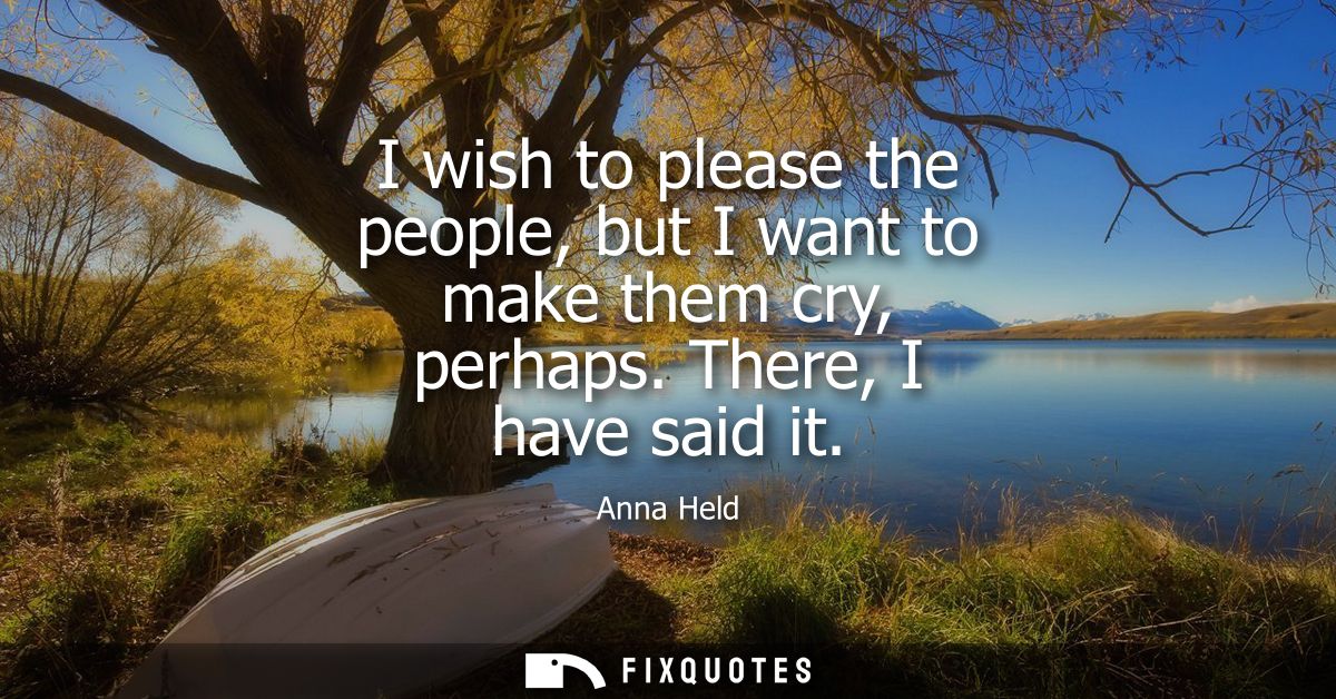 I wish to please the people, but I want to make them cry, perhaps. There, I have said it