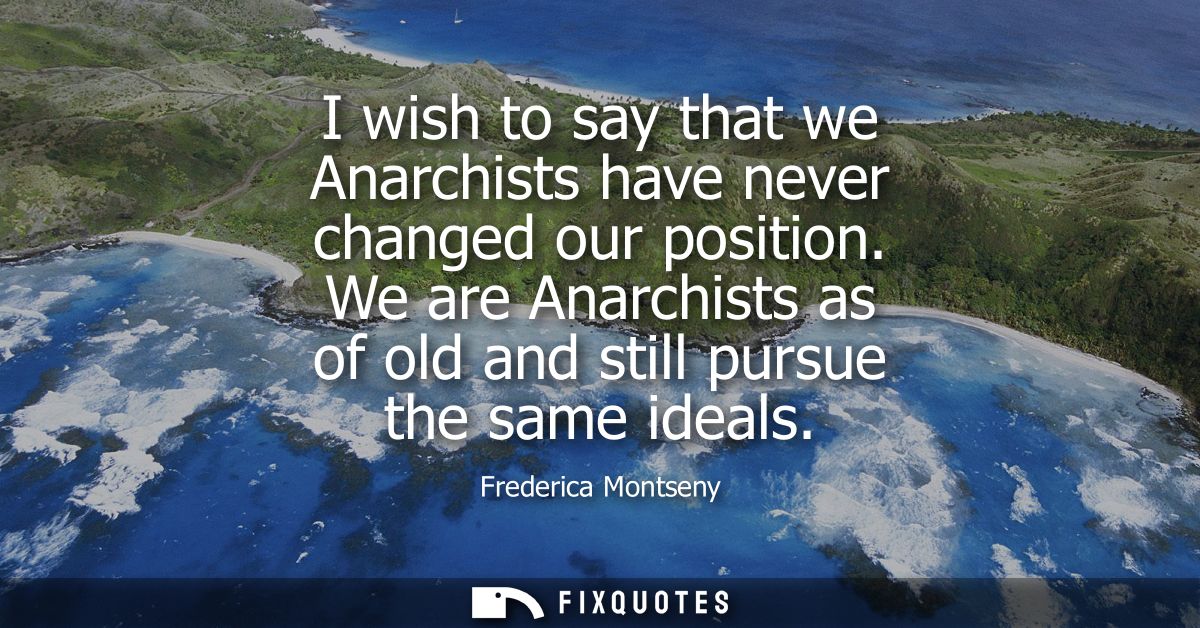 I wish to say that we Anarchists have never changed our position. We are Anarchists as of old and still pursue the same 