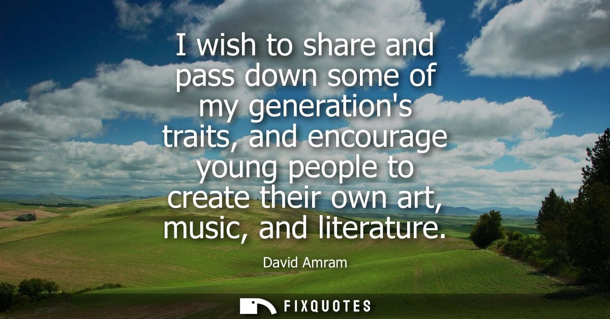 I wish to share and pass down some of my generations traits, and encourage young people to create their own art, music, 