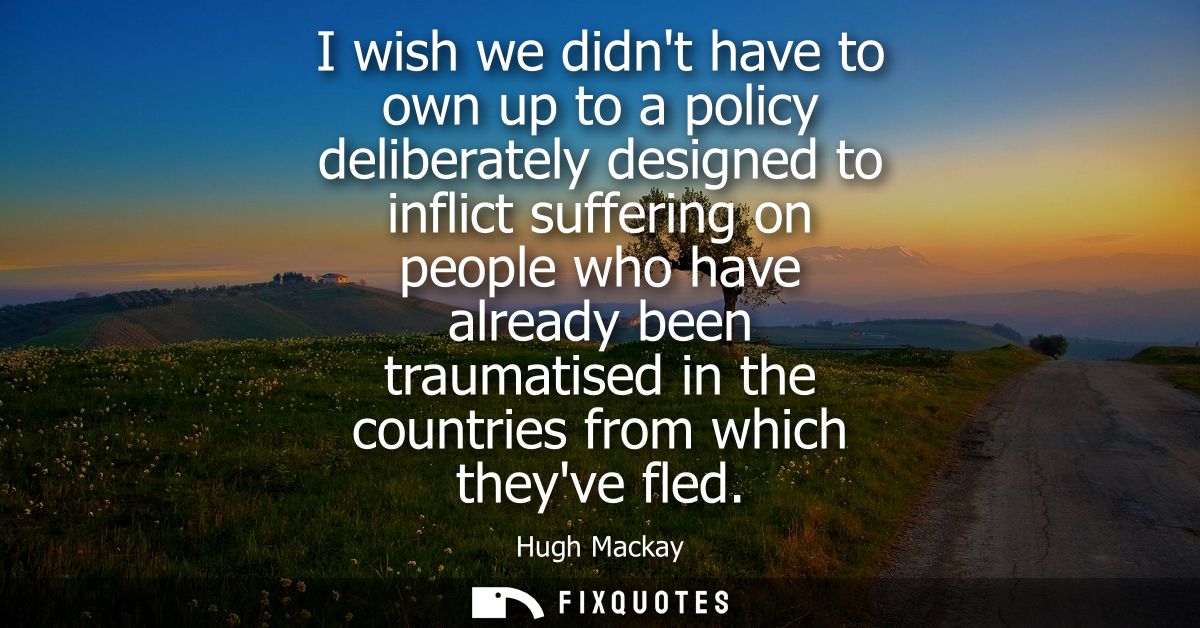I wish we didnt have to own up to a policy deliberately designed to inflict suffering on people who have already been tr