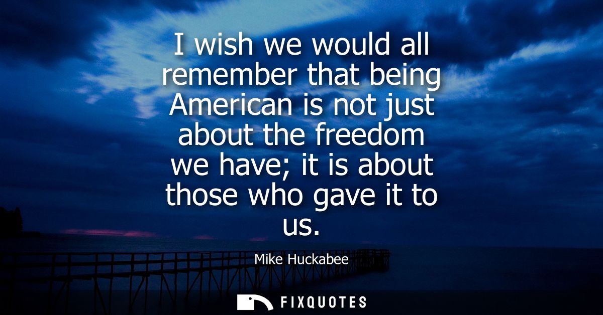 I wish we would all remember that being American is not just about the freedom we have it is about those who gave it to 