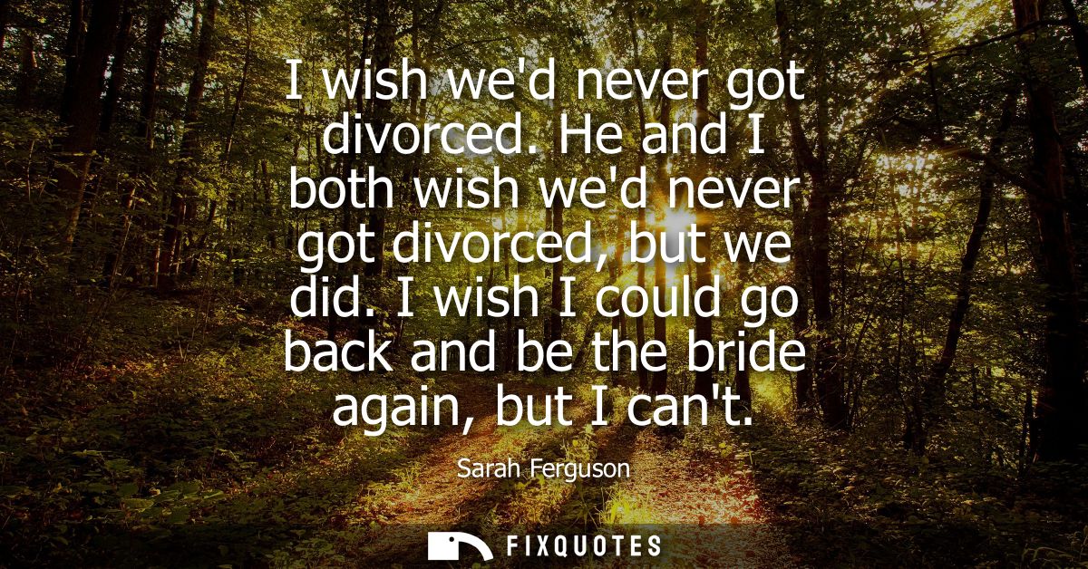 I wish wed never got divorced. He and I both wish wed never got divorced, but we did. I wish I could go back and be the 