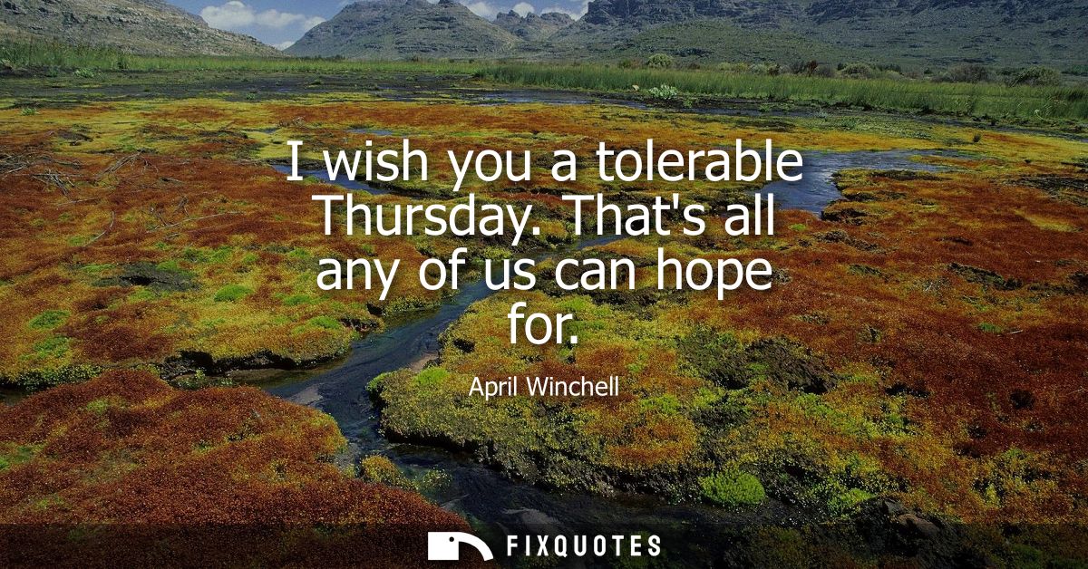 I wish you a tolerable Thursday. Thats all any of us can hope for