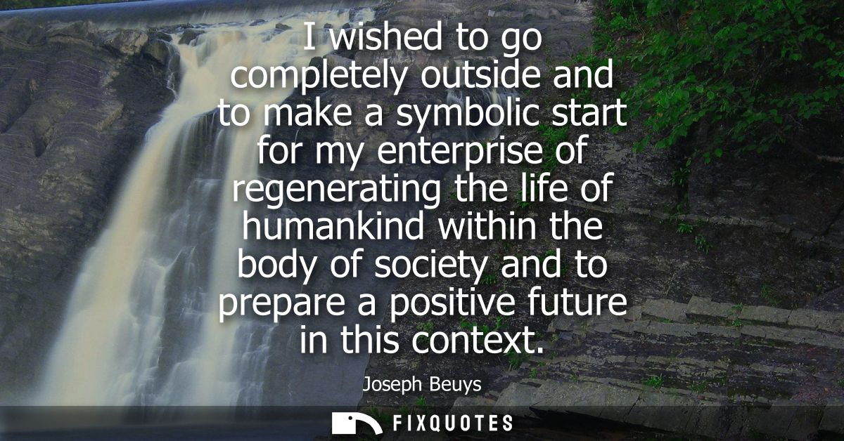 I wished to go completely outside and to make a symbolic start for my enterprise of regenerating the life of humankind w