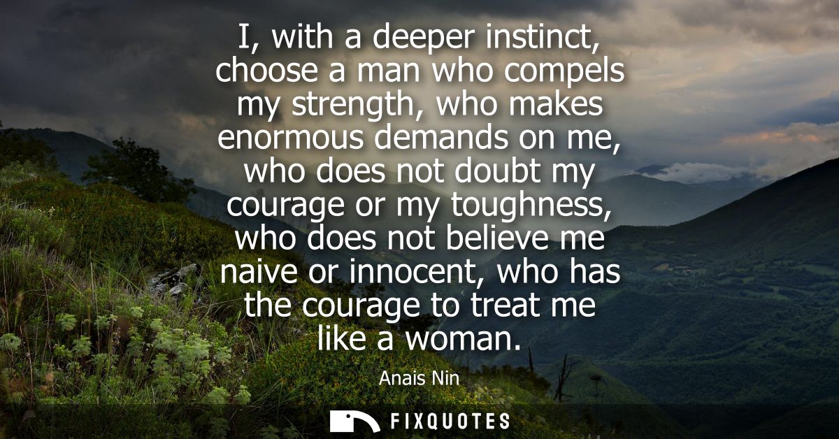 I, with a deeper instinct, choose a man who compels my strength, who makes enormous demands on me, who does not doubt my