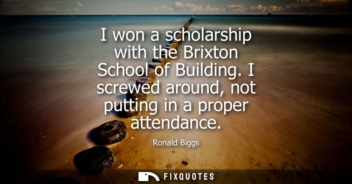 I won a scholarship with the Brixton School of Building. I screwed around, not putting in a proper attendance
