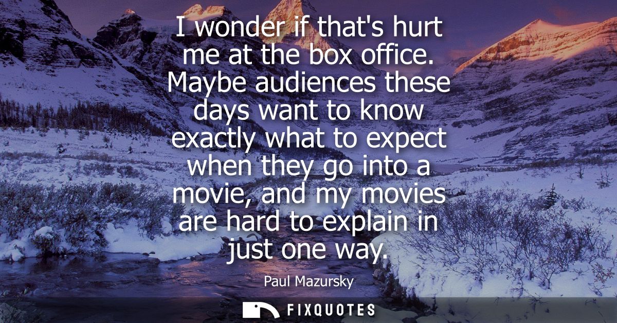 I wonder if thats hurt me at the box office. Maybe audiences these days want to know exactly what to expect when they go