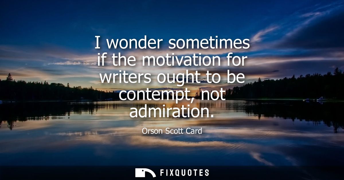 I wonder sometimes if the motivation for writers ought to be contempt, not admiration