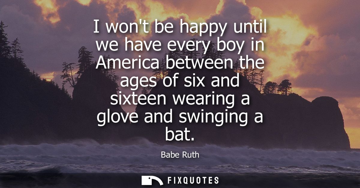 I wont be happy until we have every boy in America between the ages of six and sixteen wearing a glove and swinging a ba