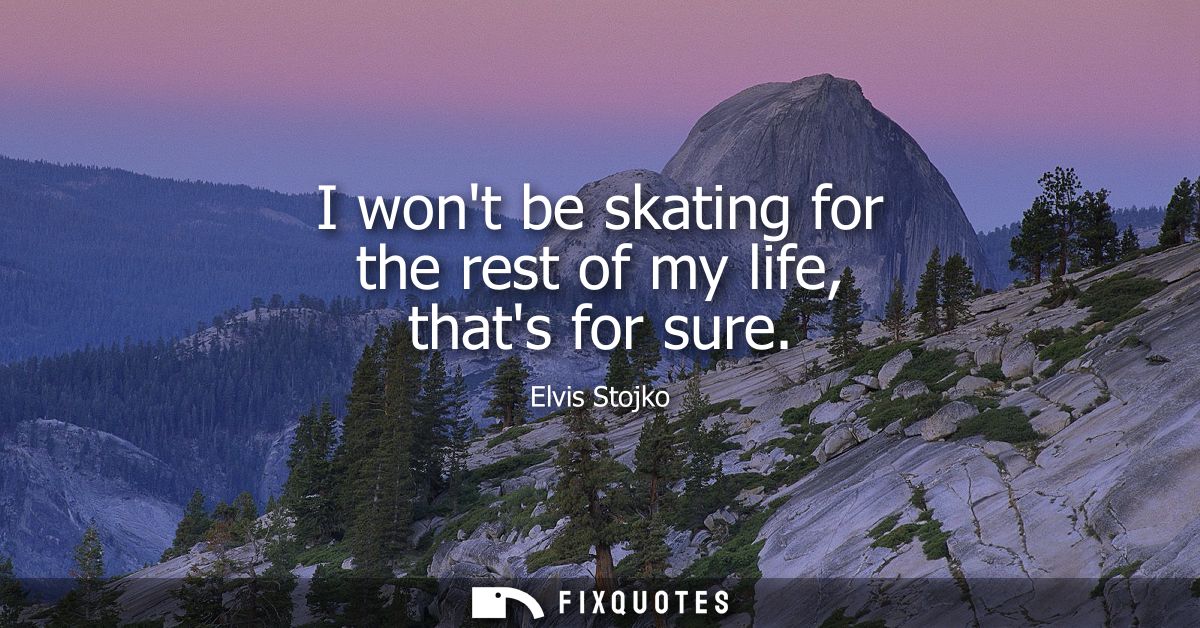 I wont be skating for the rest of my life, thats for sure