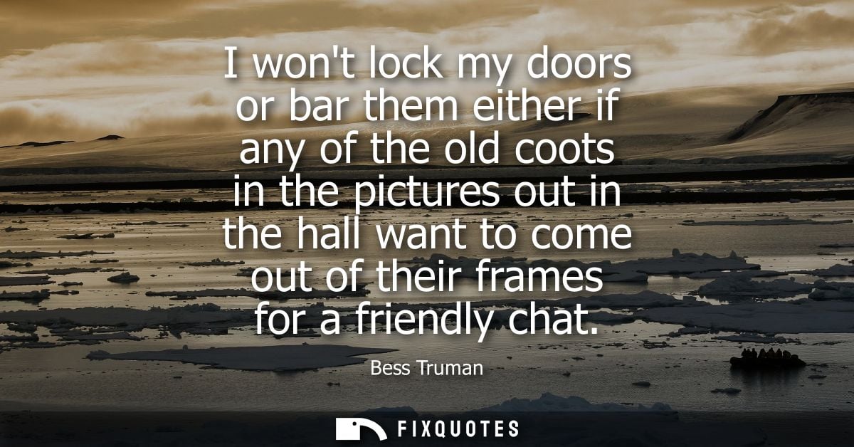 I wont lock my doors or bar them either if any of the old coots in the pictures out in the hall want to come out of thei