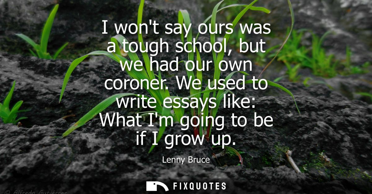 I wont say ours was a tough school, but we had our own coroner. We used to write essays like: What Im going to be if I g