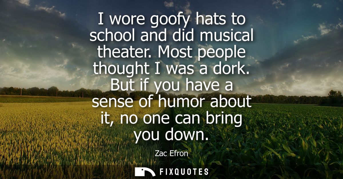 I wore goofy hats to school and did musical theater. Most people thought I was a dork. But if you have a sense of humor 