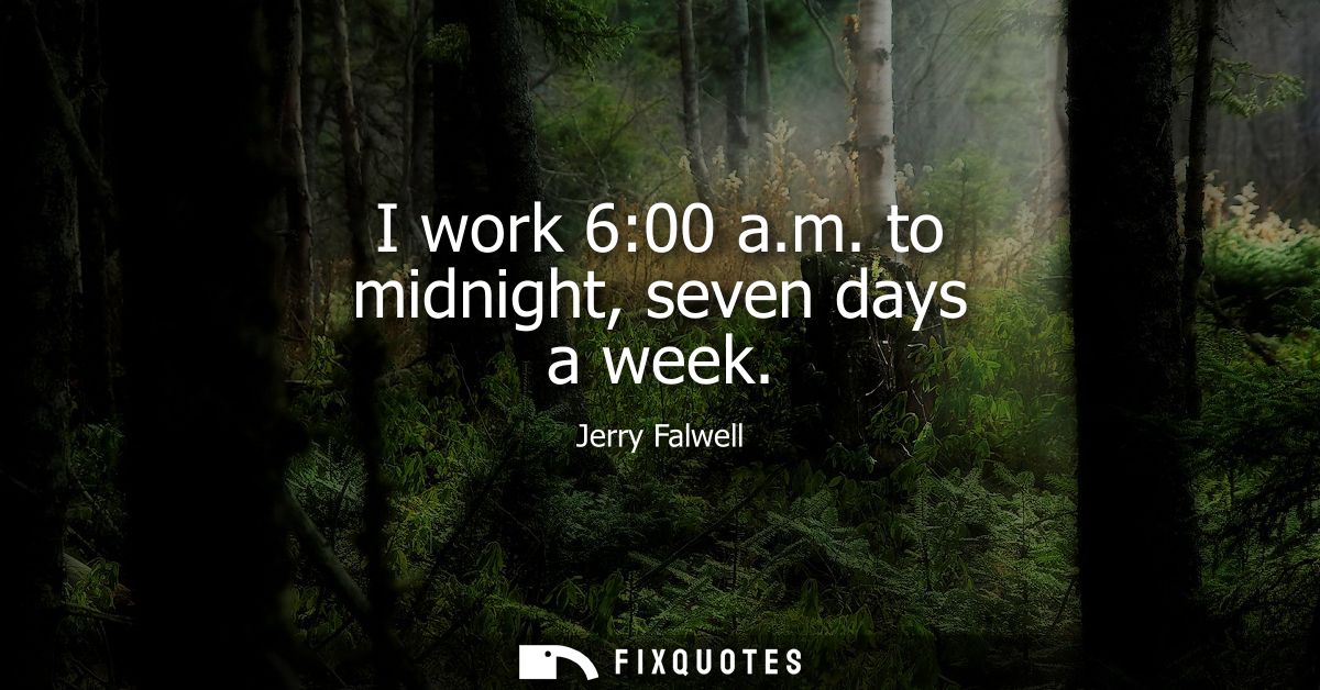 I work 6:00 a.m. to midnight, seven days a week