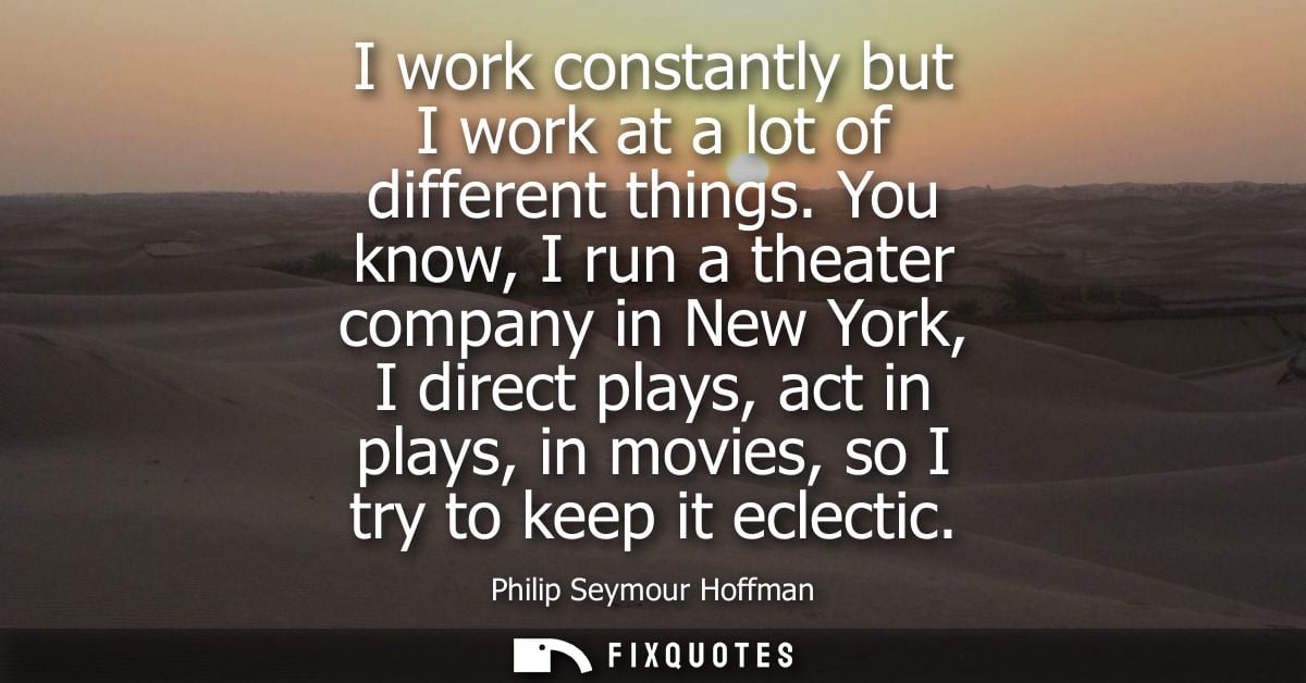 I work constantly but I work at a lot of different things. You know, I run a theater company in New York, I direct plays