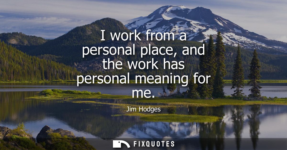 I work from a personal place, and the work has personal meaning for me