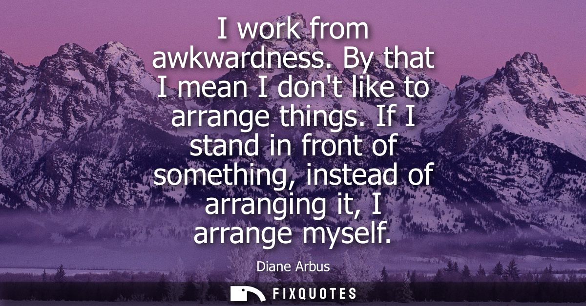 I work from awkwardness. By that I mean I dont like to arrange things. If I stand in front of something, instead of arra