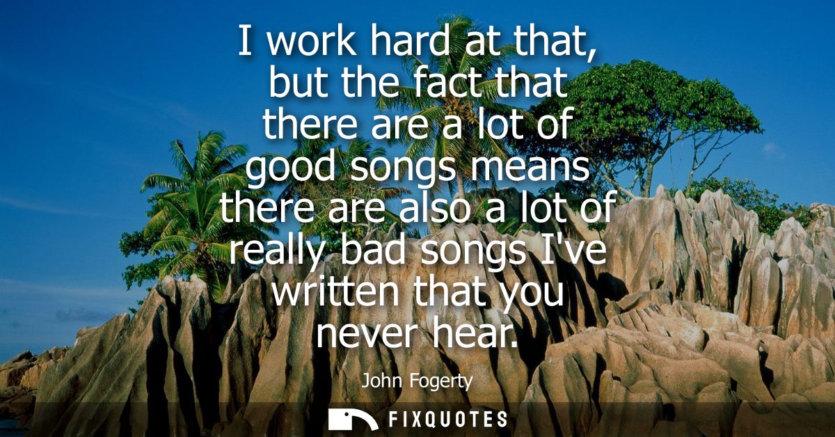 I work hard at that, but the fact that there are a lot of good songs means there are also a lot of really bad songs Ive 
