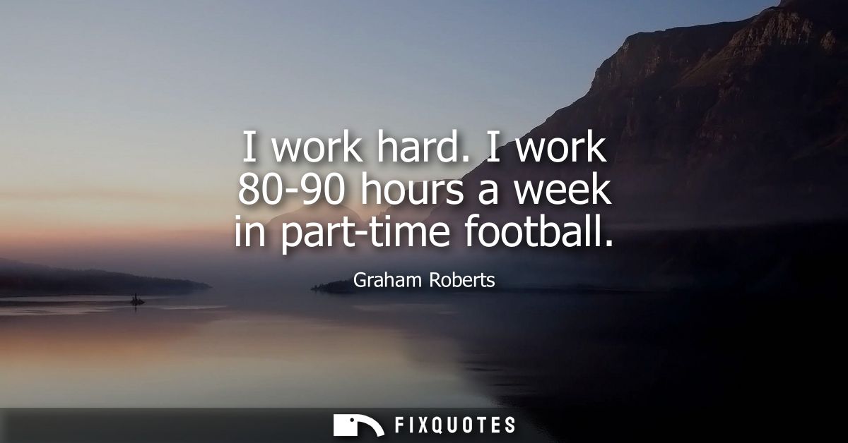 I work hard. I work 80-90 hours a week in part-time football