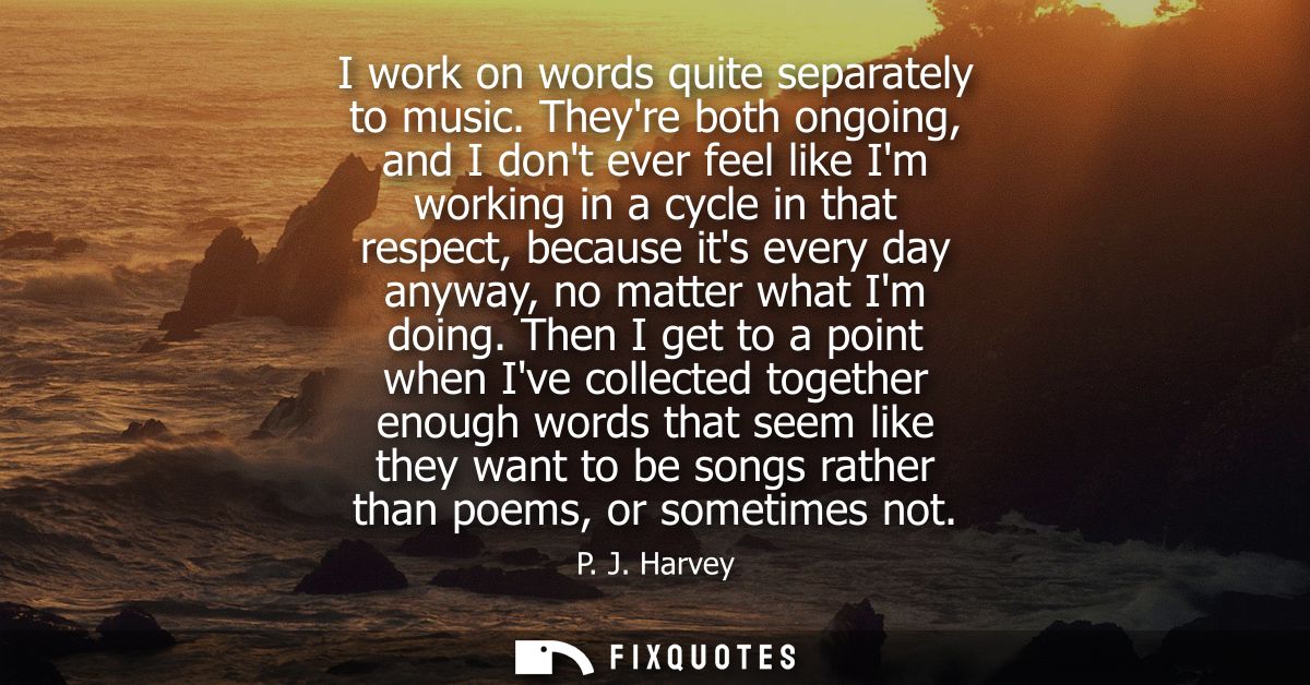 I work on words quite separately to music. Theyre both ongoing, and I dont ever feel like Im working in a cycle in that 