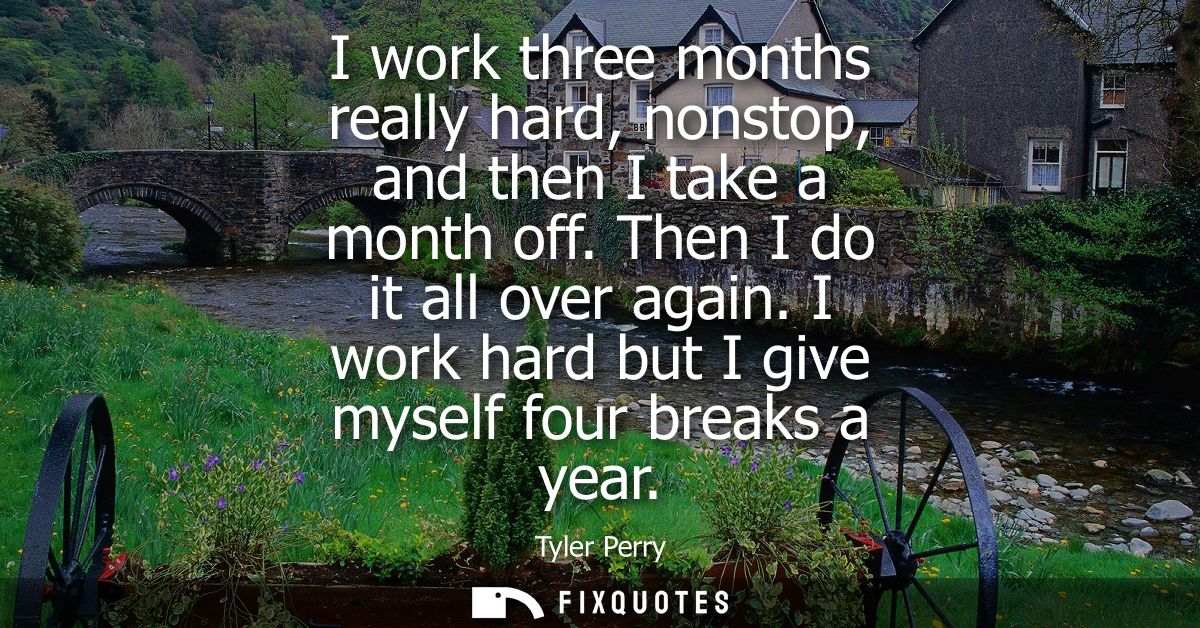 I work three months really hard, nonstop, and then I take a month off. Then I do it all over again. I work hard but I gi