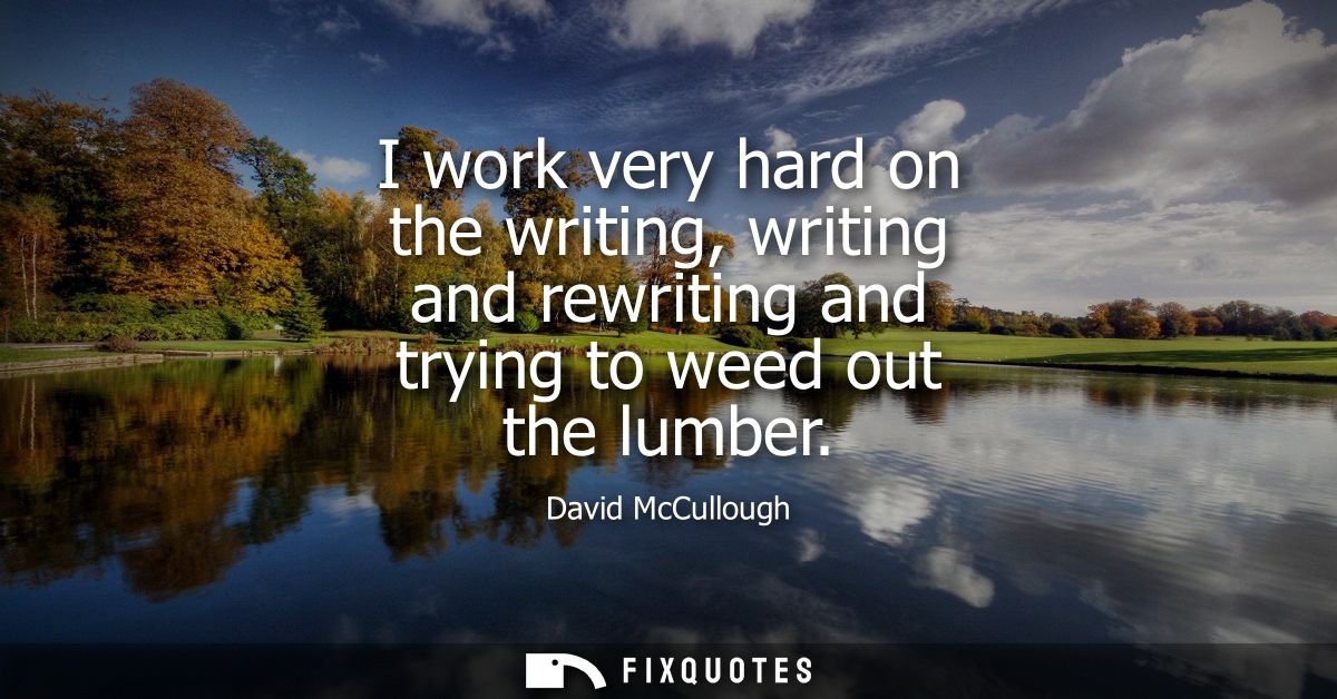 I work very hard on the writing, writing and rewriting and trying to weed out the lumber