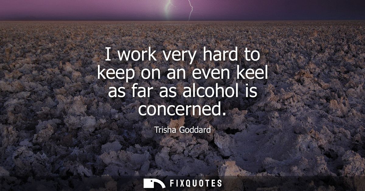 I work very hard to keep on an even keel as far as alcohol is concerned