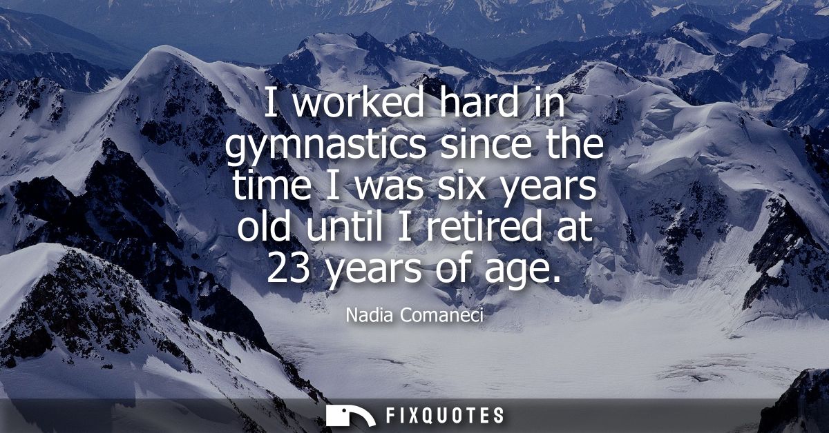 I worked hard in gymnastics since the time I was six years old until I retired at 23 years of age