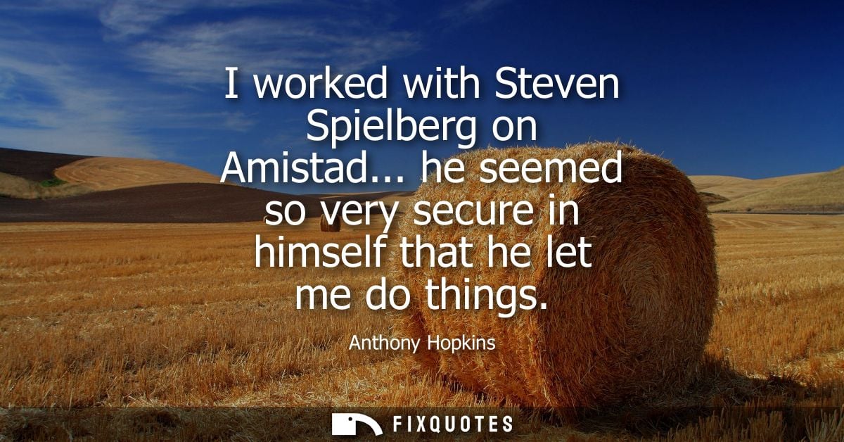 I worked with Steven Spielberg on Amistad... he seemed so very secure in himself that he let me do things