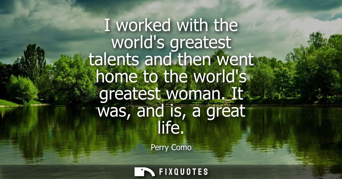 I worked with the worlds greatest talents and then went home to the worlds greatest woman. It was, and is, a great life
