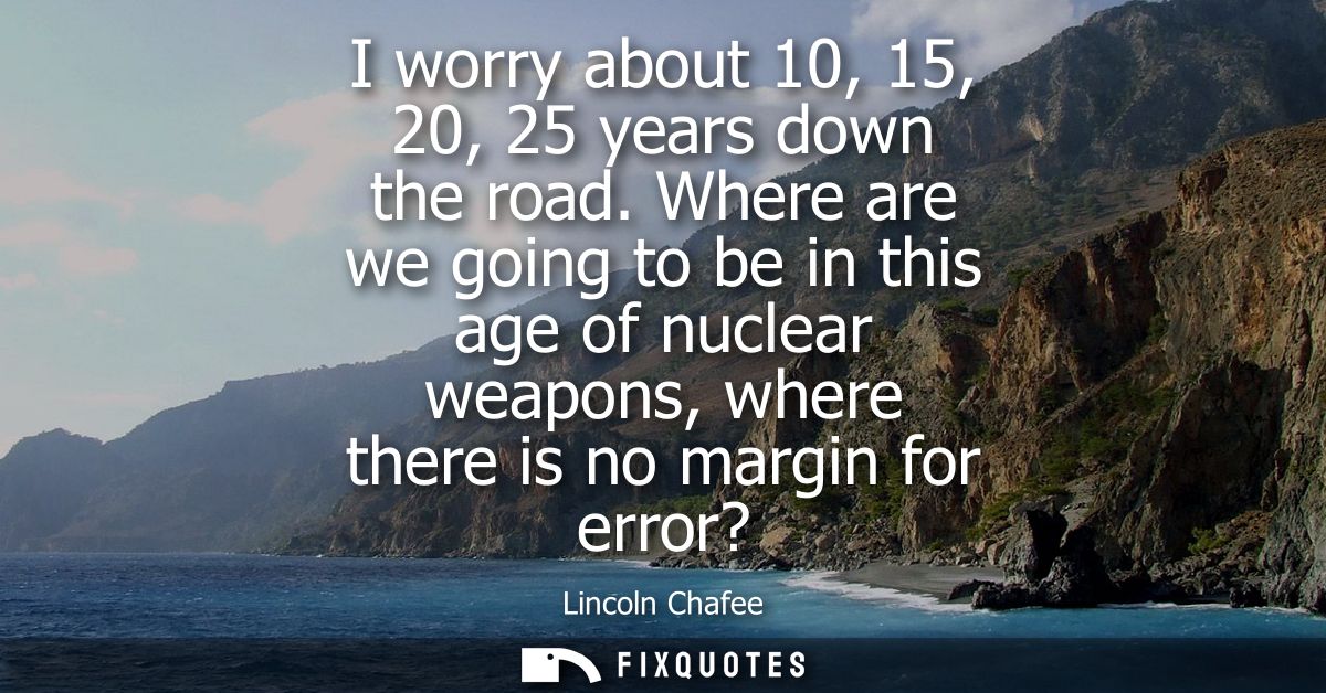 I worry about 10, 15, 20, 25 years down the road. Where are we going to be in this age of nuclear weapons, where there i