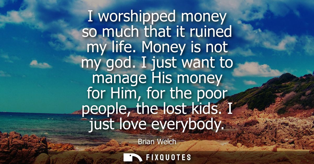 I worshipped money so much that it ruined my life. Money is not my god. I just want to manage His money for Him, for the