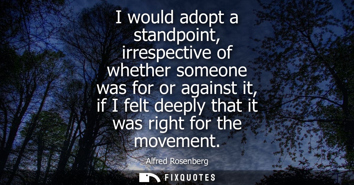 I would adopt a standpoint, irrespective of whether someone was for or against it, if I felt deeply that it was right fo