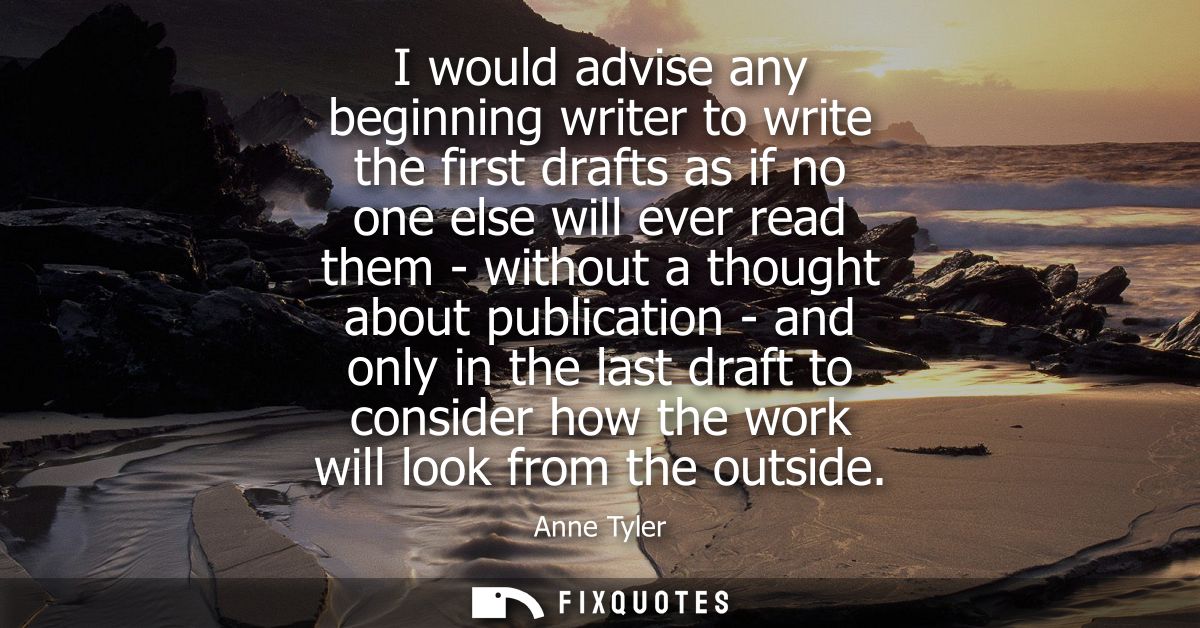 I would advise any beginning writer to write the first drafts as if no one else will ever read them - without a thought 