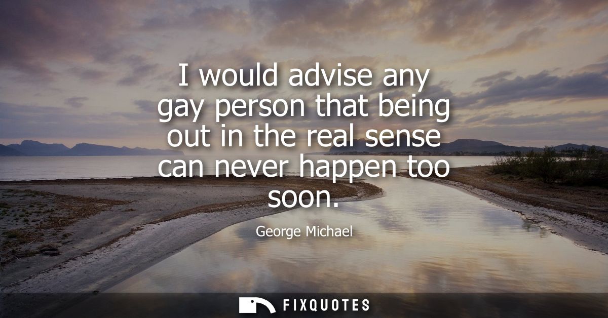I would advise any gay person that being out in the real sense can never happen too soon