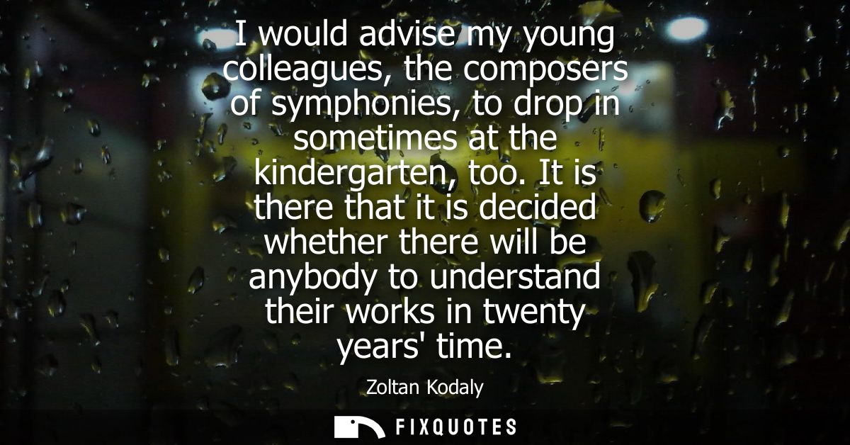 I would advise my young colleagues, the composers of symphonies, to drop in sometimes at the kindergarten, too.