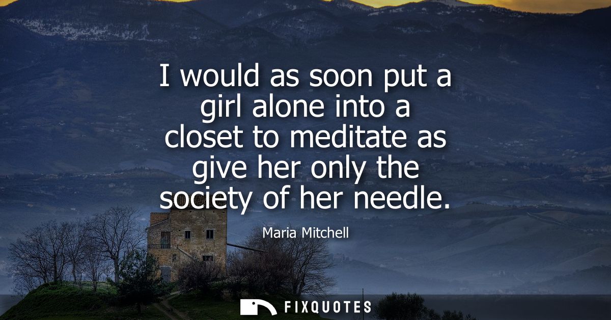 I would as soon put a girl alone into a closet to meditate as give her only the society of her needle