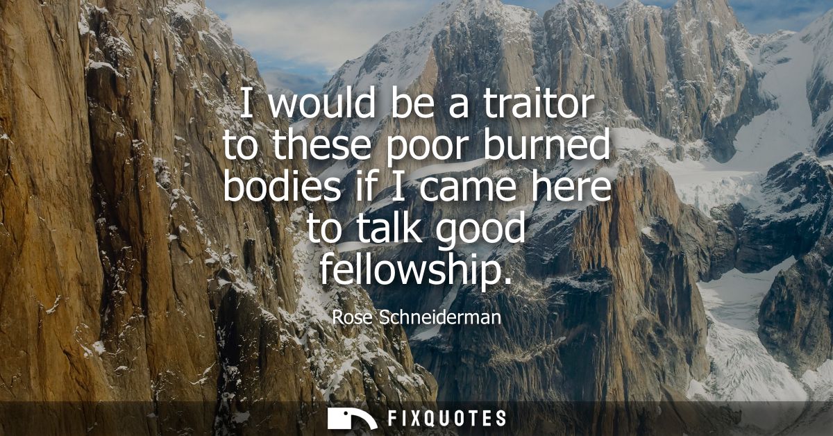 I would be a traitor to these poor burned bodies if I came here to talk good fellowship