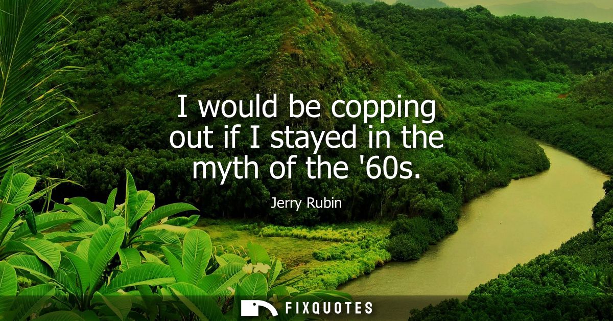I would be copping out if I stayed in the myth of the 60s