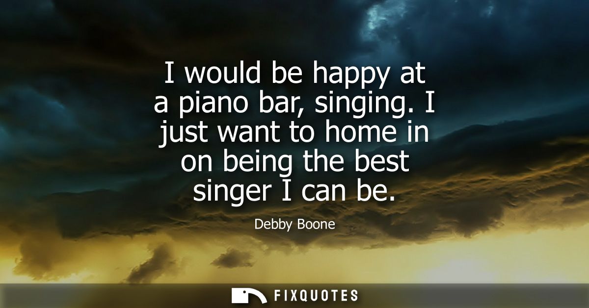 I would be happy at a piano bar, singing. I just want to home in on being the best singer I can be