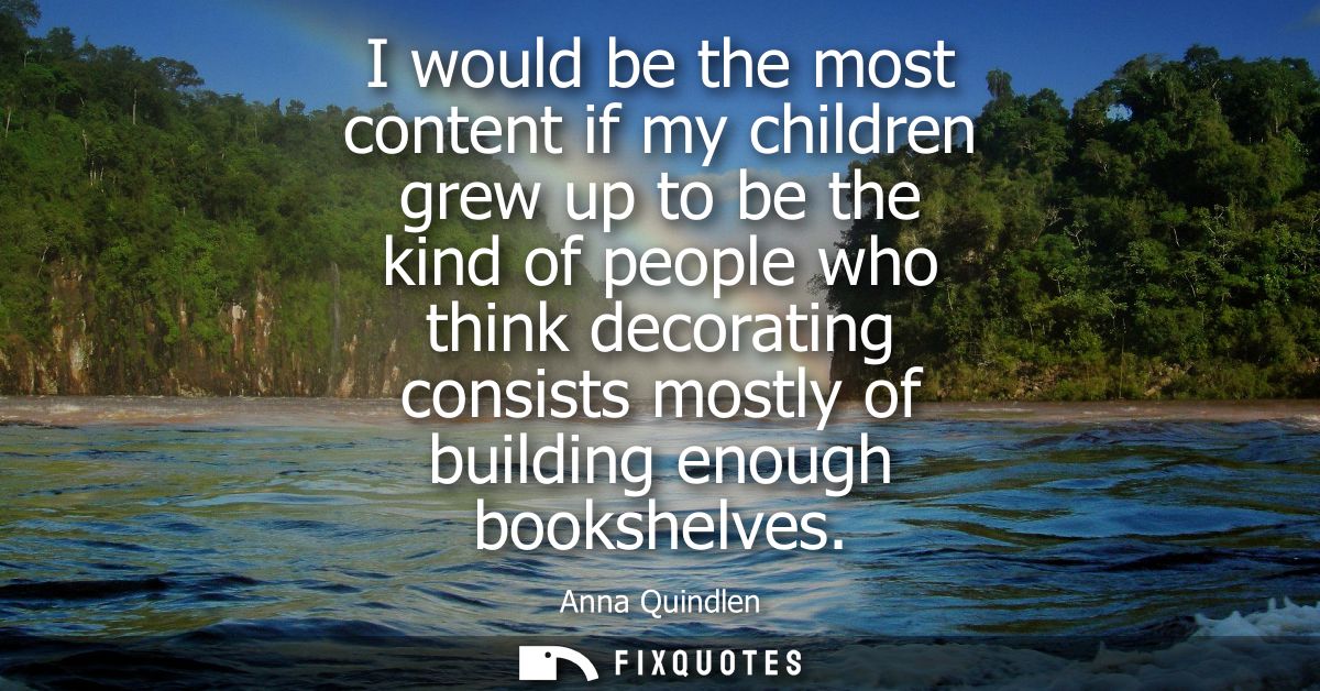 I would be the most content if my children grew up to be the kind of people who think decorating consists mostly of buil