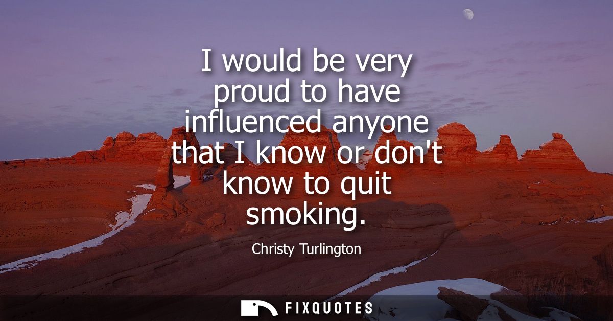 I would be very proud to have influenced anyone that I know or dont know to quit smoking
