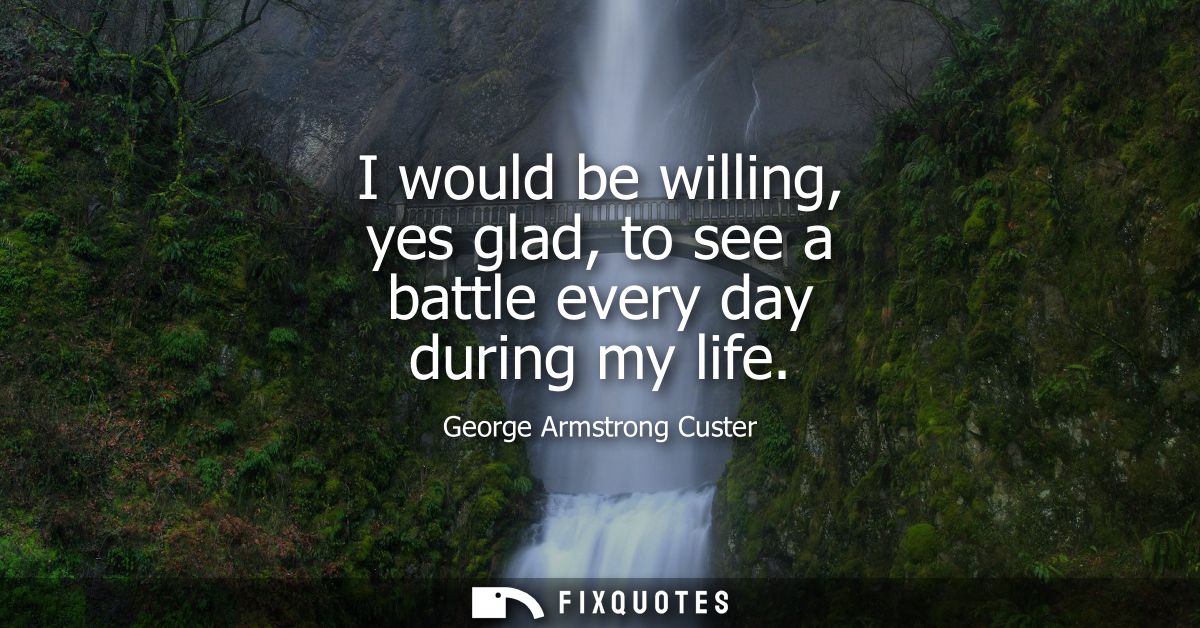 I would be willing, yes glad, to see a battle every day during my life
