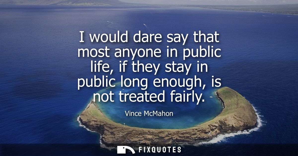 I would dare say that most anyone in public life, if they stay in public long enough, is not treated fairly