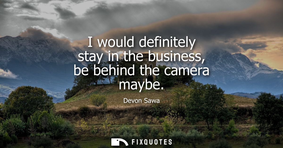 I would definitely stay in the business, be behind the camera maybe