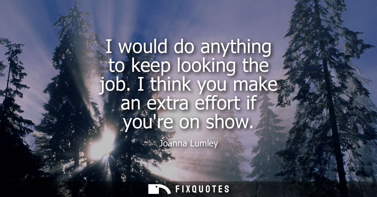I would do anything to keep looking the job. I think you make an extra effort if youre on show
