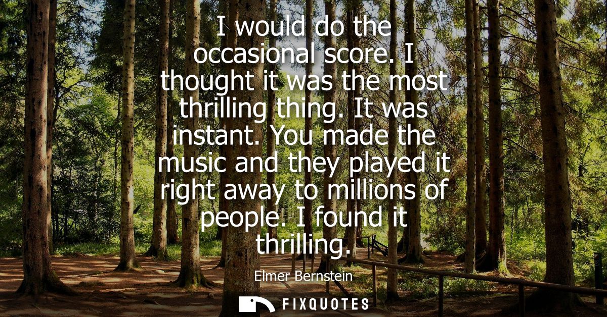 I would do the occasional score. I thought it was the most thrilling thing. It was instant. You made the music and they 
