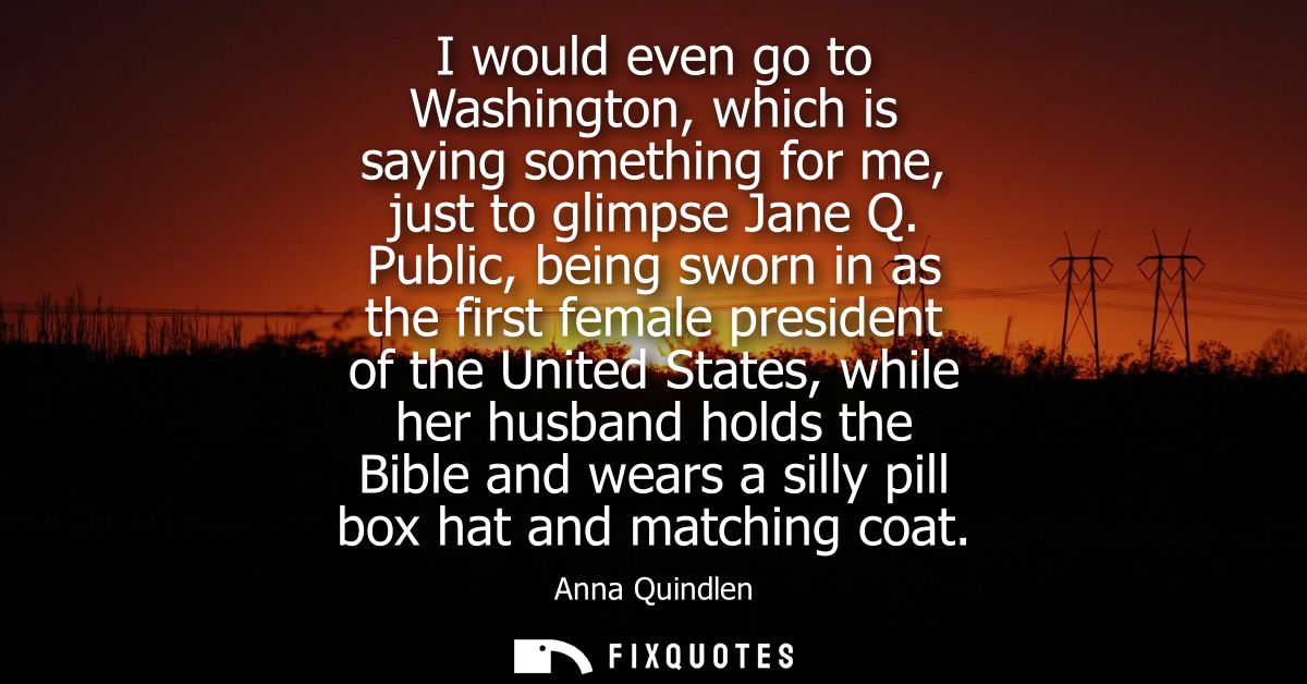 I would even go to Washington, which is saying something for me, just to glimpse Jane Q. Public, being sworn in as the f