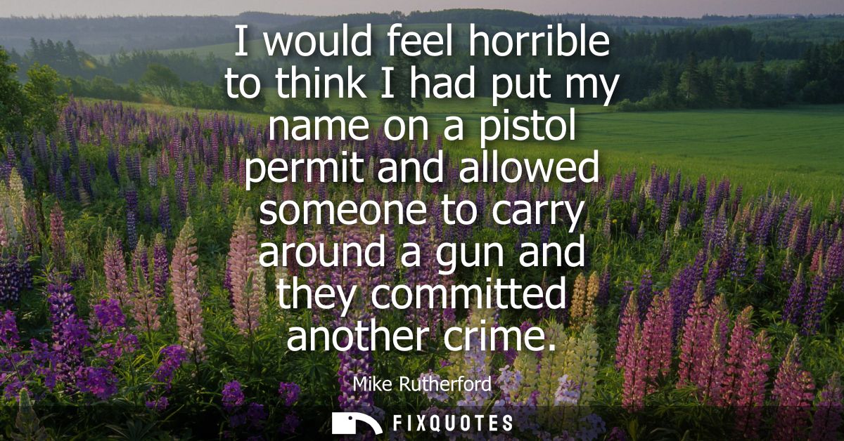 I would feel horrible to think I had put my name on a pistol permit and allowed someone to carry around a gun and they c