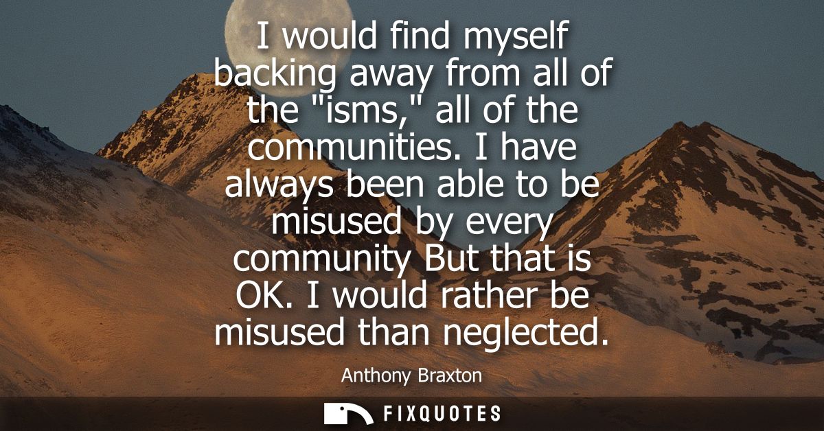 I would find myself backing away from all of the isms, all of the communities. I have always been able to be misused by 